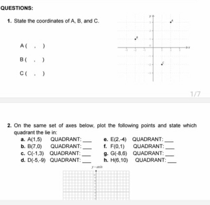 State the coordinates of A, B, and C.
A ( 。 )
B ( )
C ( 
1/7
2. On the same set of axes below, plot the following points and state which
quadrant the lie in:
a. A(1,5) QUADRANT: _e. E(2,-4) QUADRANT:_
b. B(7,0) QUADRANT: _f. F(0,1) QUADRANT:_
C. C(-1,3) QUADRANT: _g. G(-8,6) QUADRANT:_
d. D(-5,-9) QUADRANT:_ h. H(6,10) QUADRANT:
_