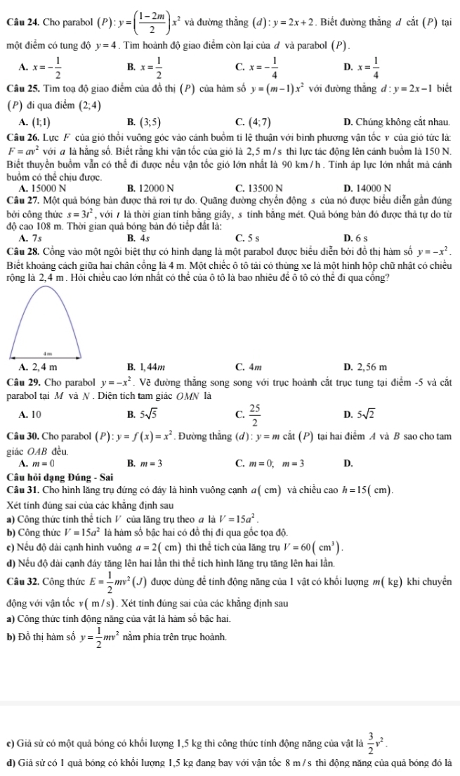 Cho parabol (P):y=( (1-2m)/2 )x^2 và đường thắng (d):y=2x+2. Biết đường thắng d cat(P ) tại
một điểm có tung độ y=4. Tìm hoành độ giao điểm còn lại của đ và parabol (I ).
A. x=- 1/2  B. x= 1/2  C. x=- 1/4  D. x= 1/4 
Câu 25. Tìm toạ độ giao điểm của đồ thị (P) của hàm số y=(m-1)x^2 với đường thẳng d:y=2x-1 biết
(P) đi qua điểm (2;4)
A. (1;1) B. (3;5) C. (4;7) D. Chúng không cắt nhau.
Câu 26. Lực F của gió thổi vuông góc vào cánh buồm ti lệ thuận với bình phương vận tốc v của gió tức là:
F=av^2 với # là hằng số. Biết rằng khi vận tốc của gió là 2,5 m/s thì lực tác động lên cánh buồm là 150 N.
Biết thuyền buồm vẫn có thể đi được nều vận tốc gió lớn nhất là 90 km /h . Tính áp lực lớn nhất mà cánh
buồm có thể chịu được.
A. 15000 N B. 12000 N C. 13500 N D. 14000 N
Câu 27. Một quả bóng bản được thả rơi tự do. Quãng đường chyển động s của nó được biểu diễn gần đúng
bởi công thức s=3t^2 , với 7 là thời gian tính bằng giây, s tinh bằng mét. Quả bóng bàn đó được thả tự do từ
độ cao 108 m. Thời gian quả bóng bản đó tiếp đất là:
A. 7s B. 4s C. 5 s D. 6 s
Câu 28. Cổng vào một ngôi biệt thự có hình dạng là một parabol được biểu diễn bởi đồ thị hàm số y=-x^2.
Biết khoảng cách giữa hai chân cổng là 4 m. Một chiếc ô tô tải có thùng xe là một hình hộp chữ nhật có chiều
rộng là 2,4 m . Hỏi chiều cao lớn nhất có thể của ô tô là bao nhiêu để ô tô có thể đi qua cồng?
A. 2, 4 m B. 1, 44m C. 4m D. 2,56 m
Câu 29. Cho parabol y=-x^2. Vẽ đường thẳng song song với trục hoành cắt trục tung tại điểm -5 và cắt
parabol tại M và N. Diện tích tam giác OMN là
A. 10 B. 5sqrt(5) C.  25/2  D. 5sqrt(2)
Câu 30. Cho parabol (P):y=f(x)=x^2. Đường thắng (d) : y=mcdot at(P) tại hai điểm A và B sao cho tam
giác OAB đều.
A. m=0 B. m=3 C. m=0;m=3 D.
Câu hỏi dạng Đúng - Sai
Câu 31. Cho hình lăng trụ đứng có đảy là hình vuông cạnh a( cm) và chiều cao h=15(cm).
Xét tính đúng sai của các khăng định sau
a) Công thức tính thể tích V của lăng trụ theo a là V=15a^2.
b) Công thức V=15a^2 là hàm số bậc hai có đồ thị đi qua gốc tọa độ.
c) Nếu độ dài cạnh hình vuông a=2 ( cm) thì thể tích của lăng trụ V=60(cm^3).
d) Nếu độ dài cạnh đáy tăng lên hai lần thì thể tích hình lăng trụ tăng lên hai lần.
Câu 32. Công thức E= 1/2 mv^2 (J được dùng để tinh động năng của 1 vật có khổi lượng m(kg) khi chuyền
động với vân tốc (m/s). Xét tính đúng sai của các khẳng định sau
a) Công thức tính động năng của vật là hàm số bậc hai.
b) Đồ thị hàm số y= 1/2 mv^2 nằm phia trên trục hoành.
c) Giả sử có một quả bóng có khổi lượng 1,5 kg thì công thức tính động năng của vật là  3/2 v^2.
d) Giả sử có 1 quả bóng có khổi lượng 1,5 kg đang bay với vận tốc 8 m / s thì động năng của quả bóng đó là