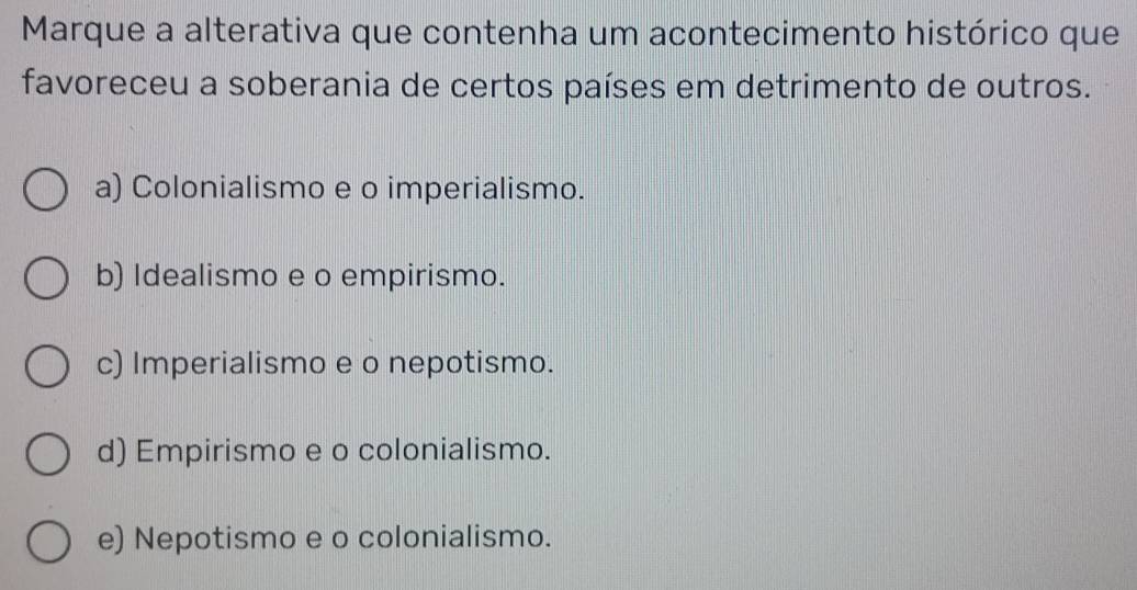 Marque a alterativa que contenha um acontecimento histórico que
favoreceu a soberania de certos países em detrimento de outros.
a) Colonialismo e o imperialismo.
b) Idealismo e o empirismo.
c) Imperialismo e o nepotismo.
d) Empirismo e o colonialismo.
e) Nepotismo e o colonialismo.