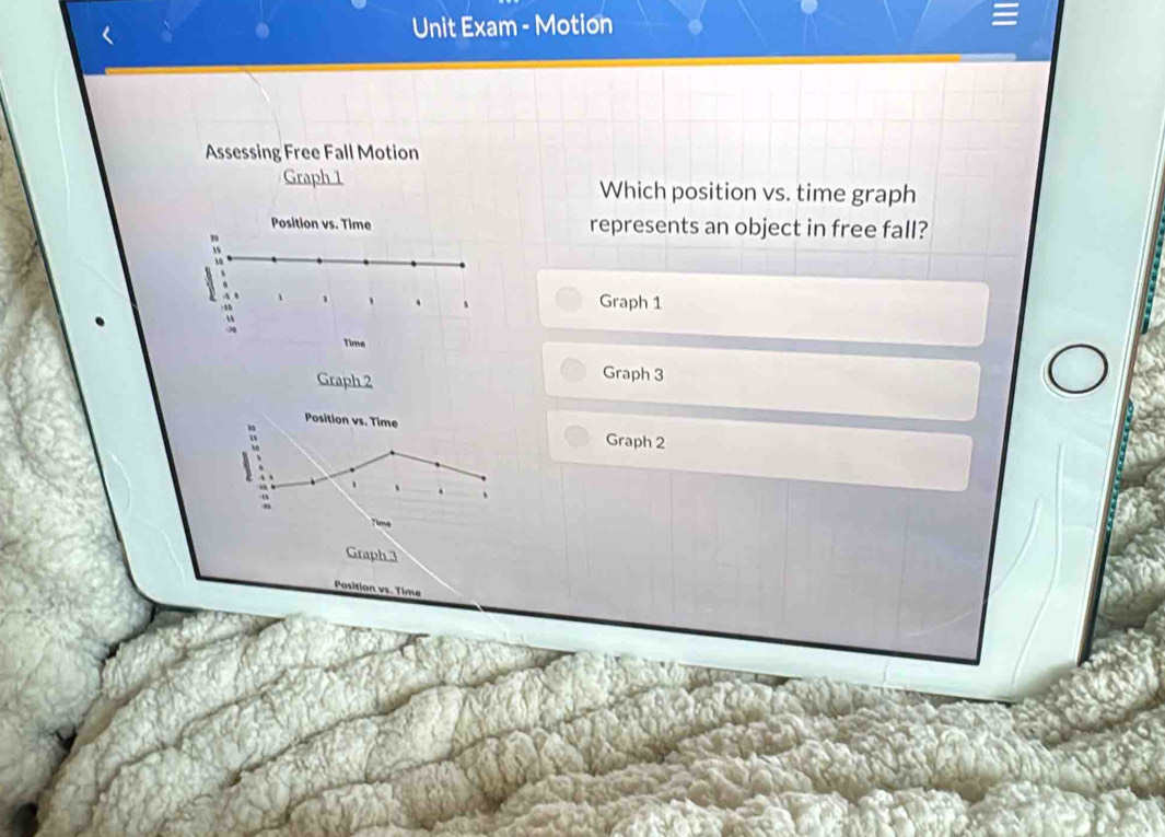 Unit Exam - Motion 
Assessing Free Fall Motion 
Graph 1 Which position vs. time graph 
Position vs. Time represents an object in free fall? 
Graph 1
Graph 2
Graph 3
Graph 2
Graph 3
Position v