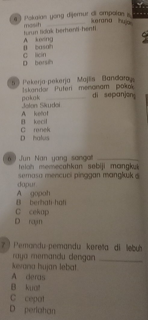 Pakeian yang dijemur di ampaian it
masih
_kerana hujan
turun tidak berhenti-henti.
A kering
B basah
c licin
D bersih
5  Pekerja-pekerja Majlis Bandaray
Iskandar Puteri menanam pokok
pokok _di sepanjang
Jalan Skudai
A ketot
B kecil
C renek
D halus
6 ) Jun Nan yang sangat_
telah memecahkan sebiji mangku
semasa mencuci pinggan mangkuk 
dapur.
A gopoh
B berhati-hati
C cekap
D rajin
7  Pemandu-pemandu kereta di lebu
raya memandu dengan _
kerana hujan lebat.
A deras
B kuat
C cepat
D perlahan