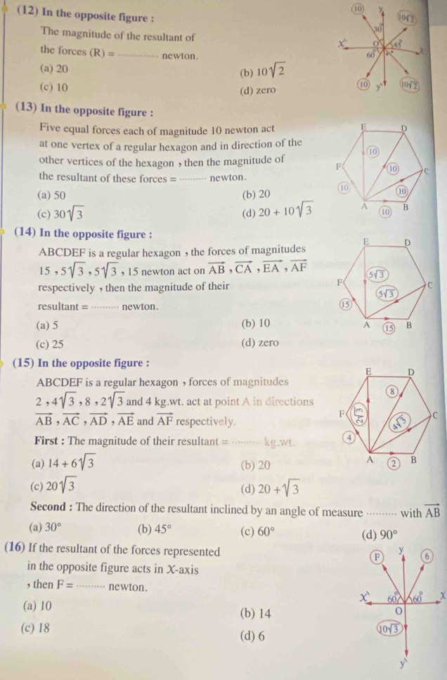 (12) In the opposite figure :
The magnitude of the resultant of
the forces (R)= _ newton .
(a) 20
(b) 10sqrt(2)
(c) 10 (d) zero
(13) In the opposite figure :
Five equal forces each of magnitude 10 newton act
at one vertex of a regular hexagon and in direction of the
other vertices of the hexagon , then the magnitude of 
the resultant of these forces = _· newton.
(a) 50 (b) 20
(c) 30sqrt(3) (d) 20+10sqrt(3)
(14) In the opposite figure :
ABCDEF is a regular hexagon , the forces of magnitudes
15,5sqrt(3),5sqrt(3) , 15 newton act on vector AB,vector CA,vector EA,vector AF
respectively , then the magnitude of their
resultant = _ newton.
(a) 5 (b) 10
(c) 25 (d) zero
(15) In the opposite figure :
ABCDEF is a regular hexagon ， forces of magnitudes
2,4sqrt(3),8,2sqrt(3) and 4 kg.wt. act at point A in directions
vector AB,vector AC,vector AD,vector AE and vector AF respectively. 
First : The magnitude of their resultant = …… X⊂eq .W,W_ t
(a) 14+6sqrt(3) (b) 20
(c) 20sqrt(3) 20+sqrt(3)
(d)
Second : The direction of the resultant inclined by an angle of measure    ....... with vector AB
(b) 45°
(a) 30° (c) 60° (d) 90°
(16) If the resultant of the forces represented 
in the opposite figure acts in X-axis
, then F= _ newton. 
(a) 10 (b) 14
(c) 18
(d) 6