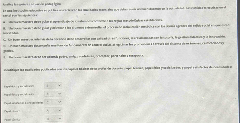 Analice la siguiente situación pedagógica
En una institución educativa se publica un cartel con las cualidades esenciales que debe reunir un buen docente en la actualidad. Las cualidades escritas en el
cartel son las siguientes:
A. Un buen maestro debe guiar el aprendizaje de los alumnos conforme a las reglas metodológicas establecidas.
B. Un buen maestro debe guiar y orientar a los alumnos a desarrollar el proceso de socialización metódica con los demás agentes del tejido social en que están
insertados.
C. Un buen maestro, además de la docencia debe desarrollar con calidad otras funciones, las relacionadas con la tutoría, la gestión didáctica y la innovación.
D. Un buen maestro desempeña una función fundamental de control social, al legitimar las promociones a través del sistema de exámenes, calificaciones y
grados
E. Un buen maestro debe ser además padre, amigo, confidente, preceptor, partenaire o terapeuta.
Identifique las cualidades publicadas con los papeles básicos de la profesión docente: papel técnico, papel ético y socializador, y papel satisfactor de necesidades:
Papel ético y socializador f
Papel ético y socializador B
Papel satisfactor de necesidades C
Papel sécnico A
Papel técnico
D