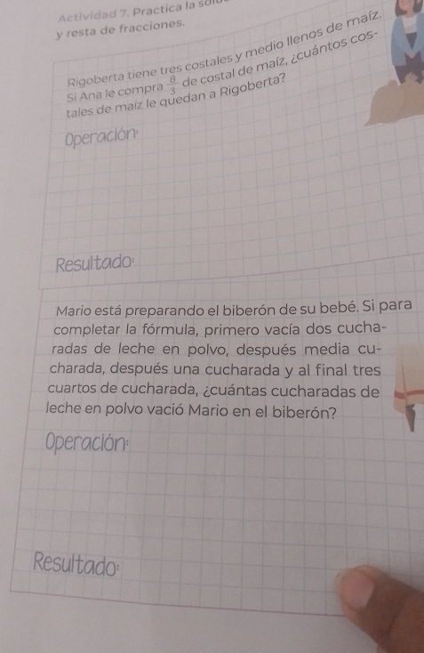 Actividad 7. Practica la sol 
y resta de fracciones. 
Rigoberta tiene tres costales y medio llenos de maíz 
Si Ana le compra  8/3  de costal de maíz, ¿cuántos cos- 
tales de maíz le quedan a Rigoberta? 
Operación 
Resultado 
Mario está preparando el biberón de su bebé. Si para 
completar la fórmula, primero vacía dos cucha- 
radas de leche en polvo, después media cu- 
charada, después una cucharada y al final tres 
cuartos de cucharada, ¿cuántas cucharadas de 
leche en polvo vació Mario en el biberón? 
Operación: 
Resultado: