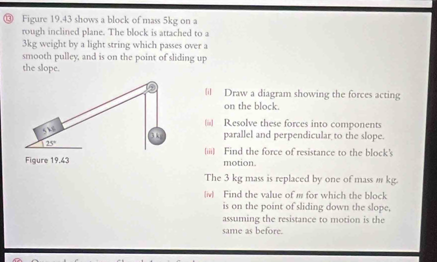 ⑬ Figure 19.43 shows a block of mass 5kg on a 
rough inclined plane. The block is attached to a
3kg weight by a light string which passes over a 
smooth pulley, and is on the point of sliding up 
the slope. 
D [i] Draw a diagram showing the forces acting 
on the block. 
[ii] Resolve these forces into components
5 k parallel and perpendicular to the slope.
3 k
125°
(iii) Find the force of resistance to the block’s 
Figure 19.43 motion. 
The 3 kg mass is replaced by one of mass m kg. 
(iv) Find the value of m for which the block 
is on the point of sliding down the slope, 
assuming the resistance to motion is the 
same as before.