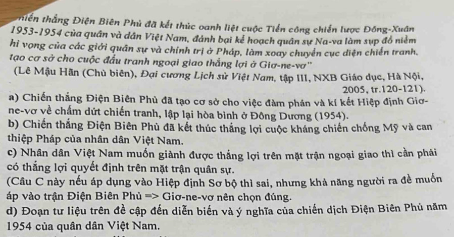 thiền thắng Điện Biên Phủ đã kết thủc oanh liệt cuộc Tiến công chiến lược Đông-Xuân 
1953-1954 của quân và dân Việt Nam, đánh bại kể hoạch quân sự Na-va làm sụp đồ niễm 
hi vọng của các giới quân sự và chính trị ở Pháp, làm xoay chuyển cục diện chiến tranh, 
tạo cơ sở cho cuộc đấu tranh ngoại giao thắng lợi ở Giơ-ne-vơ'' 
(Lê Mậu Hãn (Chủ biên), Đại cương Lịch sử Việt Nam, tập III, NXB Giáo dục, Hà Nội, 
2005, tr. 120 - 121). 
a) Chiến thắng Điện Biên Phủ đã tạo cơ sở cho việc đàm phán và kí kết Hiệp định Giơ- 
ne-vơ về chấm dứt chiến tranh, lập lại hòa bình ở Đông Dương (1954). 
b) Chiến thắng Điện Biên Phù đã kết thúc thắng lợi cuộc kháng chiến chống Mỹ và can 
thiệp Pháp của nhân dân Việt Nam. 
c) Nhân dân Việt Nam muốn giành được thắng lợi trên mặt trận ngoại giao thì cần pháải 
có thắng lợi quyết định trên mặt trận quân sự. 
(Câu C này nếu áp dụng vào Hiệp định Sơ bộ thì sai, nhưng khả năng người ra đề muốn 
áp vào trận Điện Biên Phủ => Giơ-ne-vơ nên chọn đúng. 
d) Đoạn tư liệu trên đề cập đến diễn biến và ý nghĩa của chiến dịch Điện Biên Phủ năm 
1954 của quân dân Việt Nam.