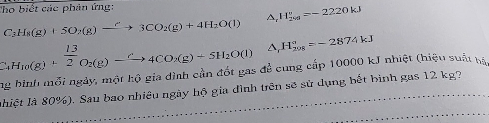 Cho biết các phản ứng:
△ _rH_(298)°=-2220kJ
C_3H_8(g)+5O_2(g)xrightarrow ''3CO_2(g)+4H_2O(l)
C_4H_10(g)+ 13/2 O_2(g)xrightarrow ''4CO_2(g)+5H_2O(l) △ _rH_(298)°=-2874kJ
ng bình mỗi ngày, một hộ gia đình cần đốt gas để cung cấp 10000 kJ nhiệt (hiệu suất háp 
lhiệt là 80%). Sau bao nhiêu ngày hộ gia đình trên sẽ sử dụng hết bình gas 12 kg?