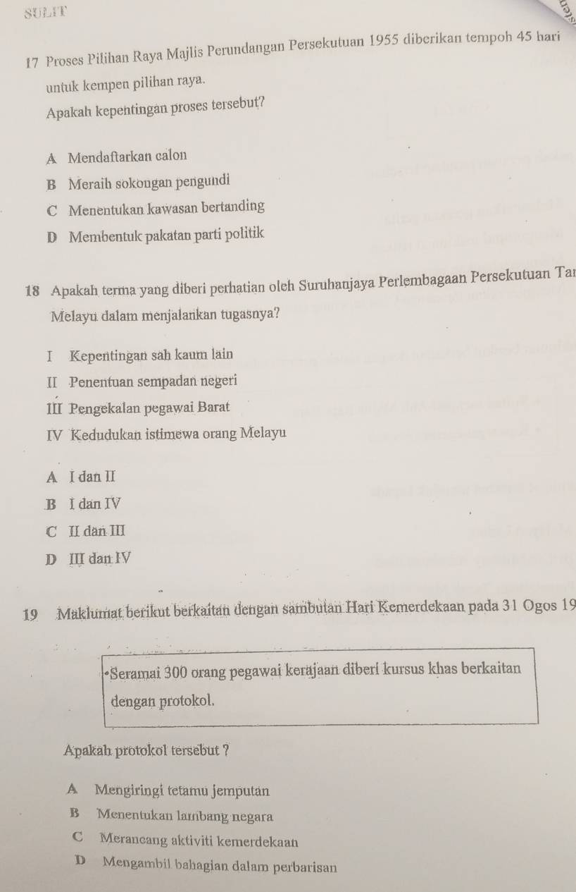 SULIT
17 Proses Pilihan Raya Majlis Perundangan Persekutuan 1955 diberikan tempoh 45 hari
untuk kempen pilihan raya.
Apakah kepentingan proses tersebut?
A Mendaftarkan calon
B Meraih sokongan pengundi
C Menentukan kawasan bertanding
D Membentuk pakatan parti politik
18 Apakah terma yang diberi perhatian oleh Suruhanjaya Perlembagaan Persekutuan Ta
Melayu dalam menjalankan tugasnya?
I Kepentingan sah kaum lain
II Penentuan sempadan negeri
III Pengekalan pegawai Barat
IV Kedudukan istimewa orang Melayu
A I dan II
B I dan IV
C II dan III
D III dan IV
19 Maklumat berikut berkaitan dengan sambutan Hari Kemerdekaan pada 31 Ogos 19
•Seramai 300 orang pegawai kerajaan diberi kursus khas berkaitan
dengan protokol.
Apakah protokol tersebut ?
A Mengiringi tetamu jemputan
B Menentukan lambang negara
C Merancang aktiviti kemerdekaan
D Mengambil bahagian dalam perbarisan