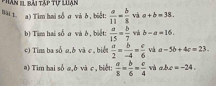 PHân II. bài tập tự lUẠn 
Bài 1. a) Tìm hai số a và b , biết:  a/11 = b/8  và a+b=38. 
b) Tìm hai số a và b , biết:  a/15 = b/7  và b-a=16. 
c) Tìm ba số a, b và c , biết  a/2 = b/-4 = c/6  và a-5b+4c=23. 
a) Tìm hai số a, b và c , biết:  a/8 = b/6 = c/4  và a. b.c=-24.