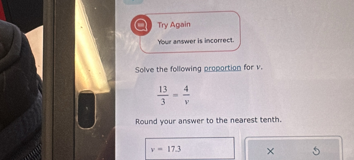 Try Again 
Your answer is incorrect. 
Solve the following proportion for v.
 13/3 = 4/v 
Round your answer to the nearest tenth.
v=17.3
×