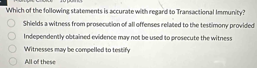 pomts
Which of the following statements is accurate with regard to Transactional Immunity?
Shields a witness from prosecution of all offenses related to the testimony provided
Independently obtained evidence may not be used to prosecute the witness
Witnesses may be compelled to testify
All of these