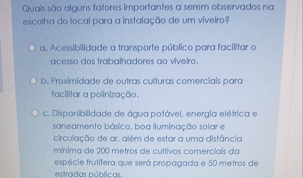 Quais são alguns fatores importantes a serem observados na
escolha do local para a instalação de um viveiro?
a. Acessibilidade a transporte público para facilitar o
acesso dos trabalhadores ao viveiro.
b. Proximidade de outras culturas comerciais para
facilitar a polinização.
c. Disponibilidade de água potável, energia elétrica e
saneamento básico, boa iluminação solar e
circulação de ar, além de estar a uma distância
mínima de 200 metros de cultivos comerciais da
espécie frutífera que será propagada e 50 metros de
estradas públicas.