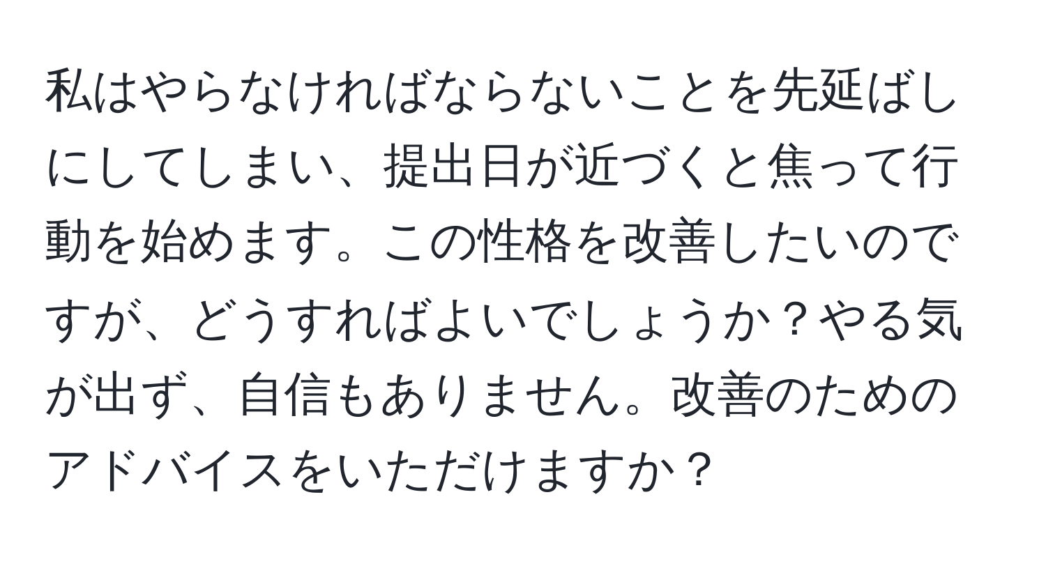 私はやらなければならないことを先延ばしにしてしまい、提出日が近づくと焦って行動を始めます。この性格を改善したいのですが、どうすればよいでしょうか？やる気が出ず、自信もありません。改善のためのアドバイスをいただけますか？