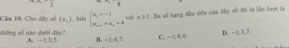 u_3=frac 3· D. u_3-frac 8
Câu 10. Cho dãy số (u_n) , biết beginarrayl u_1=-1 u_n+1=u_n+4endarray. với n≥ 1. Ba số hạng đầu tiên của dãy số đó là lần lượt là
những số nào dưới đây? D. -1; 3; 7.
A. -1; 3; 5. B. - 1; 4; 7. C. -1; 4; 6