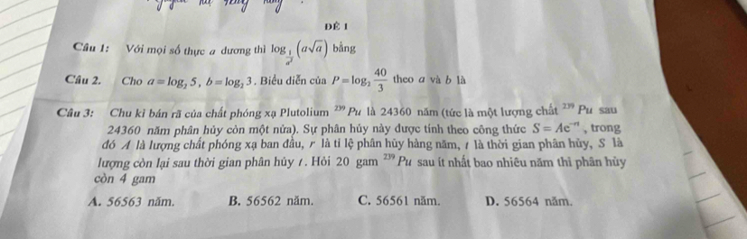 ĐÉ 1
Câu 1: Với mọi số thực a dương thì log _ 1/a^2 (asqrt(a)) bằng
Câu 2. Cho a=log _25, b=log _23. Biểu diễn của P=log _2 40/3  theo a và b là
Câu 3: Chu kỉ bán rã của chất phóng xạ Plutolium^(239)Pu là 24360 năm (tức là một lượng chất ² Pu sau
24360 năm phân hủy còn một nửa). Sự phân hủy này dược tính theo công thức S=Ae^(-n) , trong
đó A là lượng chất phóng xạ ban đầu, là tỉ lệ phân hũy hàng năm, A là thời gian phân hủy, S là
lượng còn lại sau thời gian phân hủy 7 . Hỏi 20 gam ² '' Pu sau ít nhất bao nhiêu năm thì phân hủy
còn 4 gam
A. 56563 năm. B. 56562 năm. C. 56561 năm. D. 56564 năm.