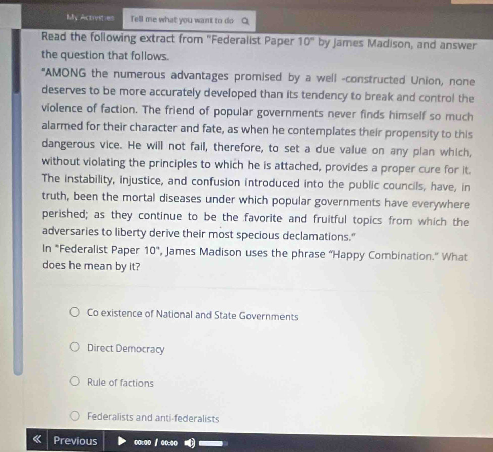 My Activities Tell me what you want to do
Read the following extract from "Federalist Paper 10° by James Madison, and answer
the question that follows.
"AMONG the numerous advantages promised by a well -constructed Union, none
deserves to be more accurately developed than its tendency to break and control the
violence of faction. The friend of popular governments never finds himself so much
alarmed for their character and fate, as when he contemplates their propensity to this
dangerous vice. He will not fail, therefore, to set a due value on any plan which,
without violating the principles to which he is attached, provides a proper cure for it.
The instability, injustice, and confusion introduced into the public councils, have, in
truth, been the mortal diseases under which popular governments have everywhere
perished; as they continue to be the favorite and fruitful topics from which the
adversaries to liberty derive their most specious declamations.”
In "Federalist Paper 10'' , James Madison uses the phrase “Happy Combination.” What
does he mean by it?
Co existence of National and State Governments
Direct Democracy
Rule of factions
Federalists and anti-federalists
Previous 00:00 / oo:oo