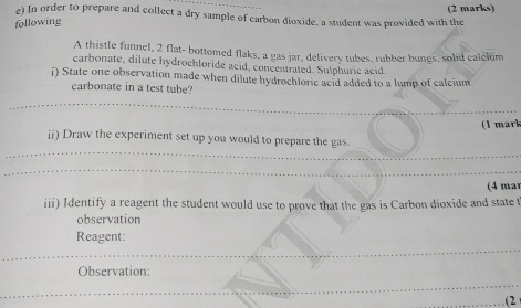 In order to prepare and collect a dry sample of carbon dioxide, a student was provided with the 
following 
A thistle funnel, 2 flat- bottomed flaks, a gas jar, delivery tubes, rubber bungs, solid calclum 
carbonate, dilute hydrochloride acid, concentrated. Sulphuric acid. 
i) State one observation made when dilute hydrochloric acid added to a lump of calcium 
carbonate in a test tube? 
(1 mark 
ii) Draw the experiment set up you would to prepare the gas. 
(4 mar 
iii) Identify a reagent the student would use to prove that the gas is Carbon dioxide and state t 
observation 
Reagent: 
Observation: 
(2