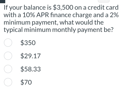 If your balance is $3,500 on a credit card
with a 10% APR finance charge and a 2%
minimum payment, what would the
typical minimum monthly payment be?
$350
$29.17
$58.33
$70