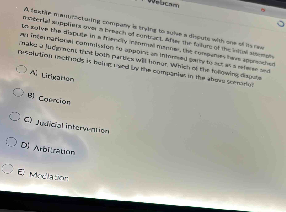 Webcam
A textile manufacturing company is trying to solve a dispute with one of its raw
material suppliers over a breach of contract. After the failure of the initial attempts
to solve the dispute in a friendly informal manner, the companies have approached
an international commission to appoint an informed party to act as a referee and
make a judgment that both parties will honor. Which of the following dispute
resolution methods is being used by the companies in the above scenario?
A) Litigation
B) Coercion
C) Judicial intervention
D) Arbitration
E) Mediation
