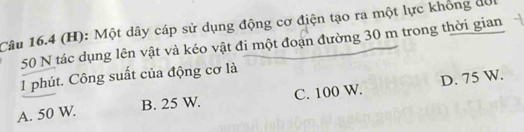 Một dây cáp sử dụng động cơ điện tạo ra một lực không đời
50 N tác dụng lên vật và kéo vật đi một đoạn đường 30 m trong thời gian
1 phút. Công suất của động cơ là
A. 50 W. B. 25 W. C. 100 W. D. 75 W.