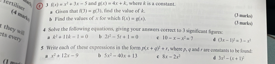 Mark ②3 f(x)=x^2+3x-5 and g(x)=4x+k , where k is a constant.
ertiliser
a Given that f(3)=g(3) , find the value of k.
(3 marks)
(4 mark b Find the values of x for which f(x)=g(x). (3 marks)
they will
4 Solve the following equations, giving your answers correct to 3 significant figures:
ets every
a k^2+11k-1=0 b 2t^2-5t+1=0 c 10-x-x^2=7 d (3x-1)^2=3-x^2
5 Write each of these expressions in the form p(x+q)^2+r , where p, q and are constants to be found:
a x^2+12x-9 b 5x^2-40x+13 c 8x-2x^2 d 3x^2-(x+1)^2
(1 m