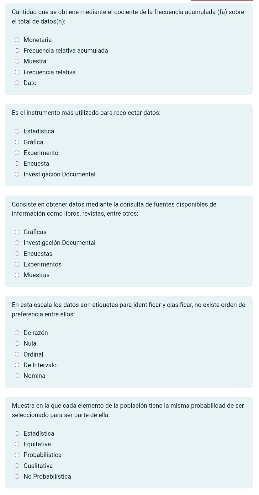 Cantidad que se obtiene mediante el cociente de la frecuencia acumulada (fa) sobre
el total de datos(n):
Monetaria
Frecuencia relativa acumulada
Muestra
Frecuencia relativa
Dato
Es el instrumento más utilizado para recolectar datos:
Estadística
Gráfica
Experimento
Encuesta
Investigación Documental
Consiste en obtener datos mediante la consulta de fuentes disponibles de
información como libros, revistas, entre otros:
Gráficas
Investigación Documental
Encuestas
Experimentos
Muestras
En esta escala los datos son etiquetas para identificar y clasificar, no existe orden de
preferencia entre ellos:
De razón
Nula
Ordinal
De Intervalo
Nomina
Muestra en la que cada elemento de la población tiene la misma probabilidad de ser
seleccionado para ser parte de ella:
Estadística
Equitativa
Probabilística
Cualitativa
No Probabilística