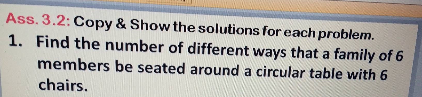 Ass. 3.2: Copy & Show the solutions for each problem. 
1. Find the number of different ways that a family of 6
members be seated around a circular table with 6
chairs.