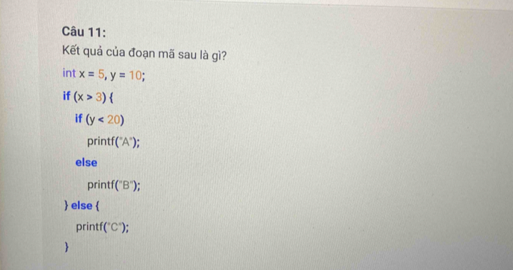 Kết quả của đoạn mã sau là gì? 
int x=5, y=10; 
if (x>3)  
if (y<20)
prin f(''A'')
else 
printf (''B''). 
 else  
printf (''C'')
