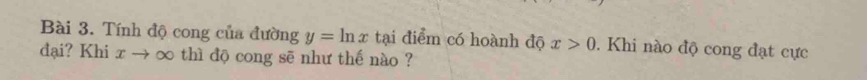 Tính độ cong của đường y=ln x tại điểm có hoành độ x>0. Khi nào độ cong đạt cực 
đại? Khi xto ∈fty thì độ cong sē như thế nào ?
