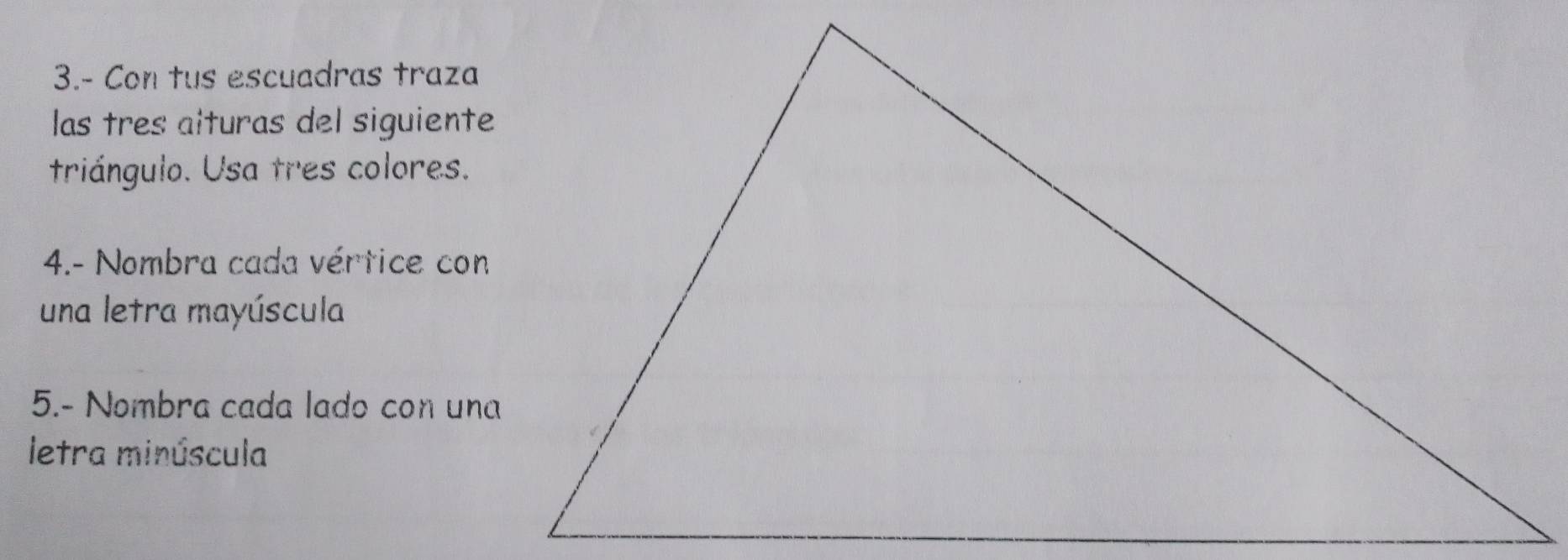 3.- Con tus escuadras traza 
las tres alturas del siguiente 
triángulo. Usa tres colores. 
4.- Nombra cada vértice con 
una letra mayúscula 
5.- Nombra cada lado con una 
letra minúscula