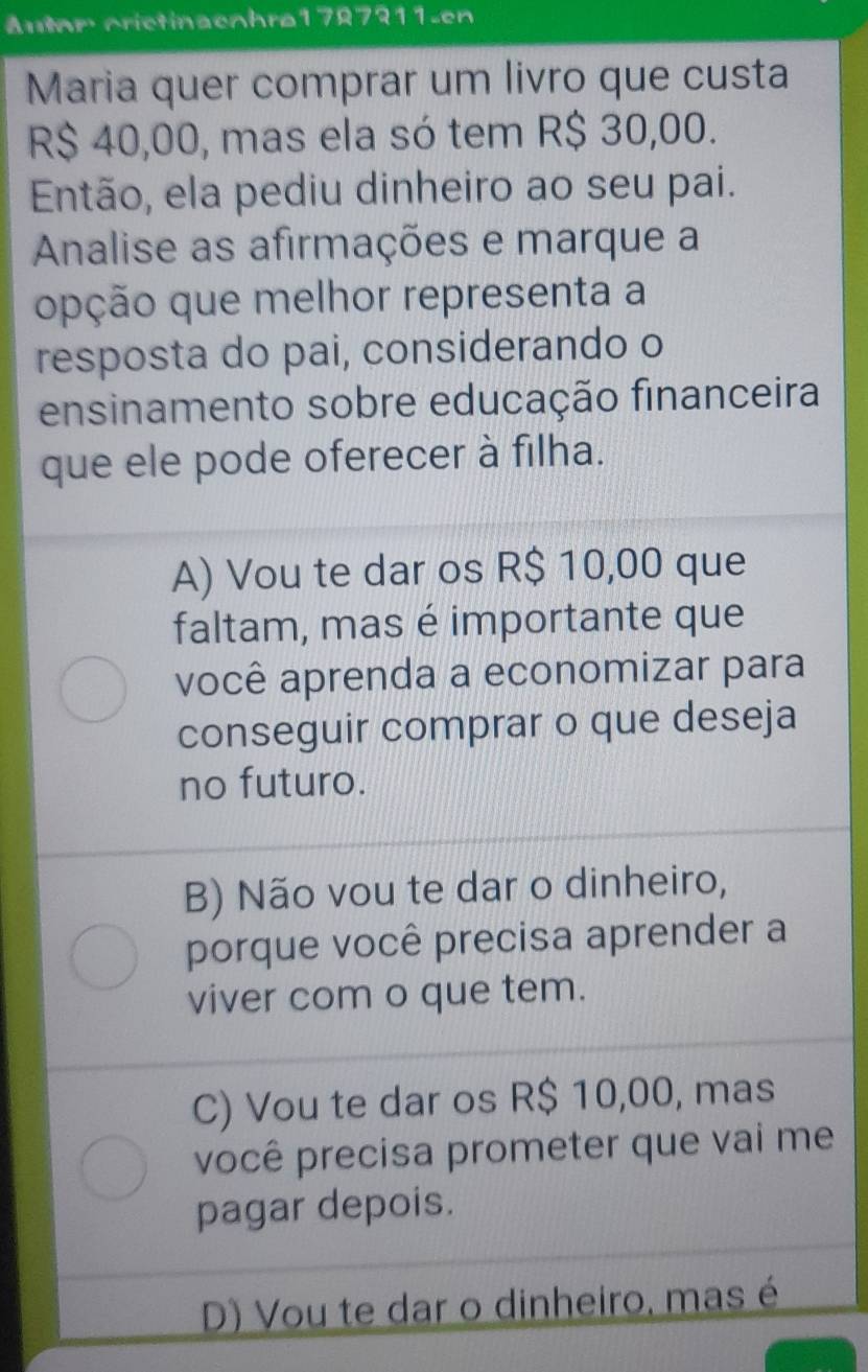 Autom crictinaeohrø1787311-en
Maria quer comprar um livro que custa
R$ 40,00, mas ela só tem R$ 30,00.
Então, ela pediu dinheiro ao seu pai.
Analise as afirmações e marque a
opção que melhor representa a
resposta do pai, considerando o
ensinamento sobre educação financeira
que ele pode oferecer à filha.
A) Vou te dar os R$ 10,00 que
faltam, mas é importante que
você aprenda a economizar para
conseguir comprar o que deseja
no futuro.
B) Não vou te dar o dinheiro,
porque você precisa aprender a
viver com o que tem.
C) Vou te dar os R$ 10,00, mas
você precisa prometer que vai me
pagar depois.
D) Vou te dar o dinheiro, mas é