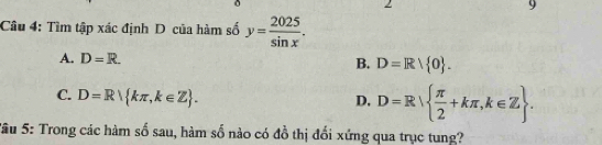 Cầu 4: Tìm tập xác định D của hàm số y= 2025/sin x .
A. D=R. B. D=Rvee  0.
C. D=R kπ ,k∈ Z.
D. D=R  π /2 +kπ ,k∈ Z. 
Sâu 5: Trong các hàm số sau, hàm số nào có đồ thị đổi xứng qua trục tung?