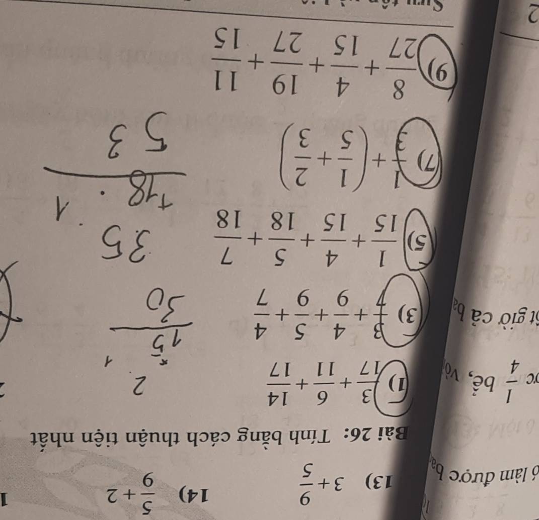 l6 làm được ba 13) 3+ 9/5 
14)  5/9 +2
1 
Bài 26: Tính bằng cách thuận tiện nhất
 1/4  bể, vò 
1)  3/17 + 6/11 + 14/17 
6t giờ cả ba 3)  3/7 + 4/9 + 5/9 + 4/7 
5)  1/15 + 4/15 + 5/18 + 7/18 
(7)  1/3 +( 1/5 + 2/3 )
9)  8/27 + 4/15 + 19/27 + 11/15 
2