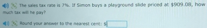 The sales tax rate is 7%. If Simon buys a playground slide priced at $909.08, how 
much tax will he pay? 
Round your answer to the nearest cent: $ □