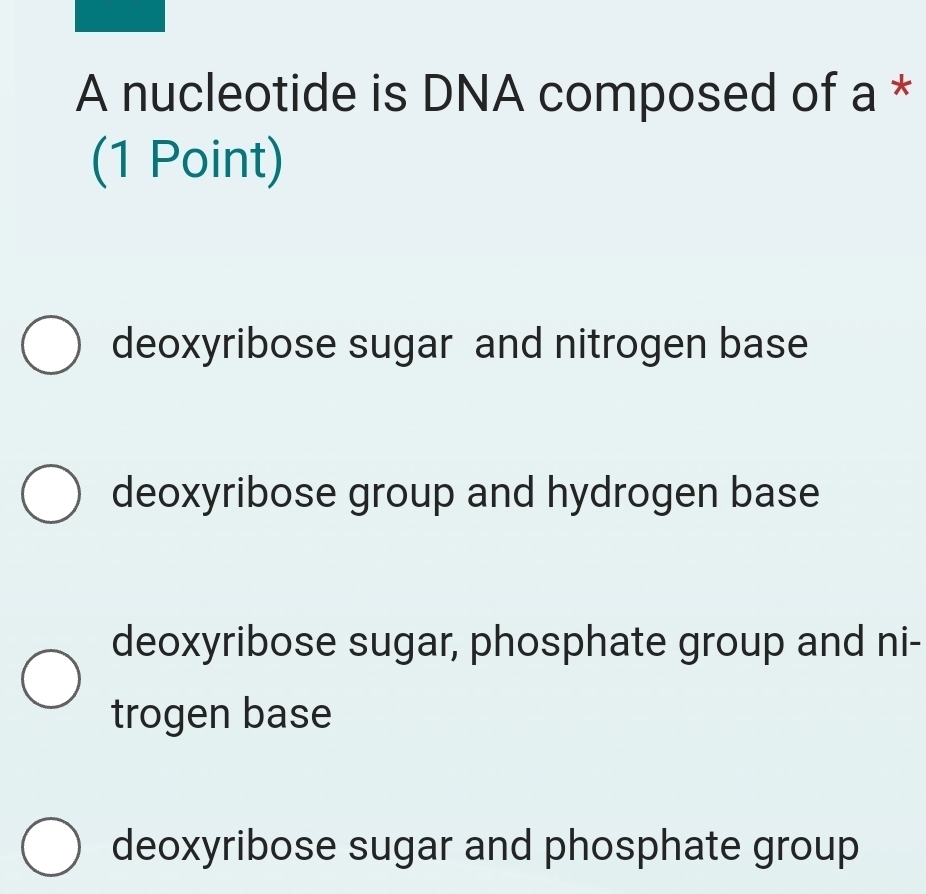 A nucleotide is DNA composed of a *
(1 Point)
deoxyribose sugar and nitrogen base
deoxyribose group and hydrogen base
deoxyribose sugar, phosphate group and ni-
trogen base
deoxyribose sugar and phosphate group