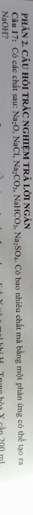 pHAN 2. CÂU HÒI TRÁC NGHIỆM TRẢ LờI ngÁn 
Câu 17: Có các chất sau: Na_2O, NaCl, Na_2CO_3, NaHCO_3, Na_2SO_4 4. Có bao nhiêu chất mà bằng một phản ứng có thể tạo ra 
NaOH? 
h à a X cần 200 mL