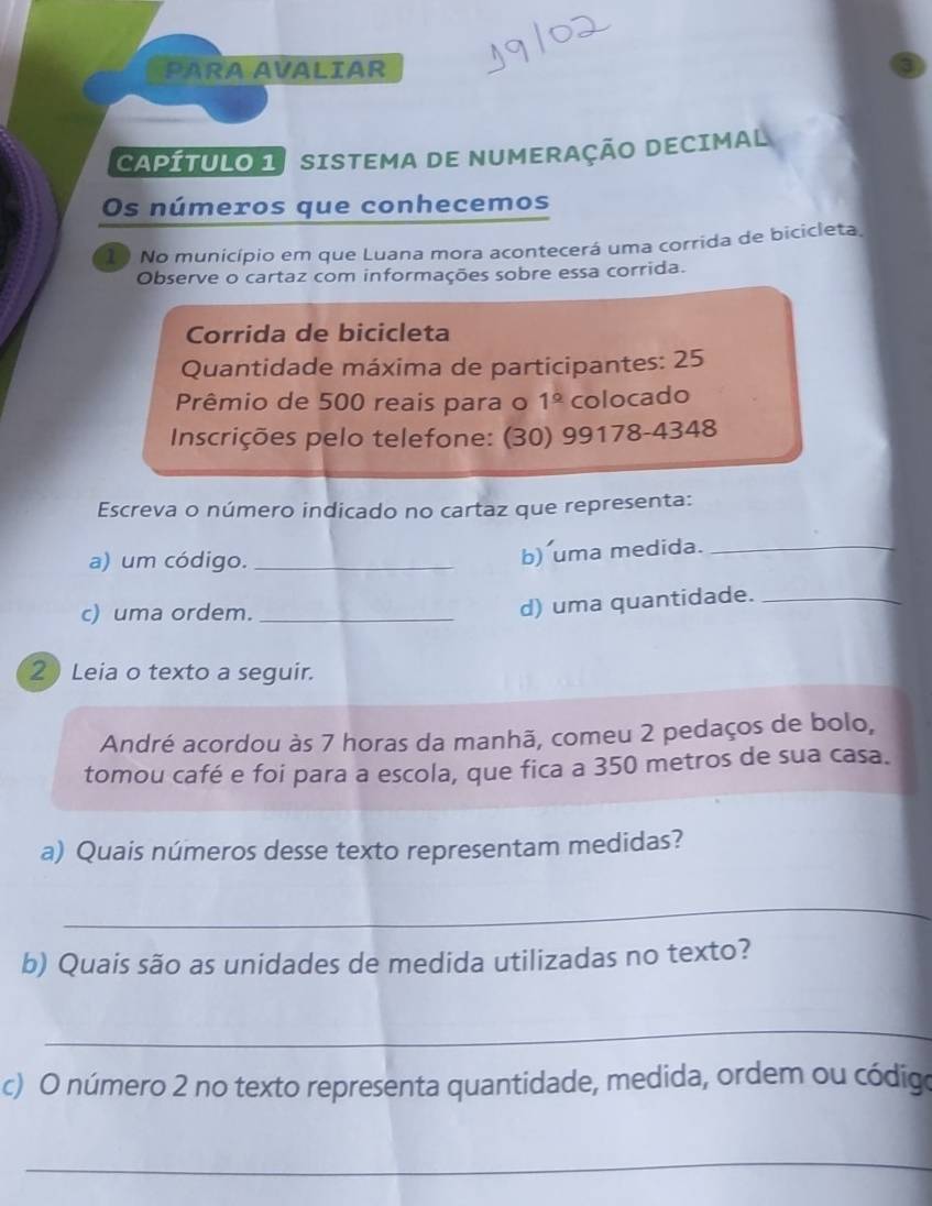 PARA AVALIAR 
CAPÍTULO 1 SISTEMA DE NUMERAÇÃO DECIMAL 
Os números que conhecemos 
1) No município em que Luana mora acontecerá uma corrida de bicicleta 
Observe o cartaz com informações sobre essa corrida. 
Corrida de bicicleta 
Quantidade máxima de participantes: 25
Prêmio de 500 reais para o 1^(_ circ) colocado 
Inscrições pelo telefone: (30) 99178-4348 
Escreva o número indicado no cartaz que representa: 
a) um código._ 
b) uma medida._ 
c) uma ordem._ 
d) uma quantidade._ 
2 Leia o texto a seguir. 
André acordou às 7 horas da manhã, comeu 2 pedaços de bolo, 
tomou café e foi para a escola, que fica a 350 metros de sua casa. 
a) Quais números desse texto representam medidas? 
_ 
b) Quais são as unidades de medida utilizadas no texto? 
_ 
c) O número 2 no texto representa quantidade, medida, ordem ou código 
_