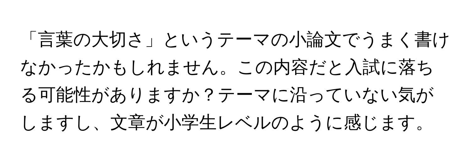 「言葉の大切さ」というテーマの小論文でうまく書けなかったかもしれません。この内容だと入試に落ちる可能性がありますか？テーマに沿っていない気がしますし、文章が小学生レベルのように感じます。