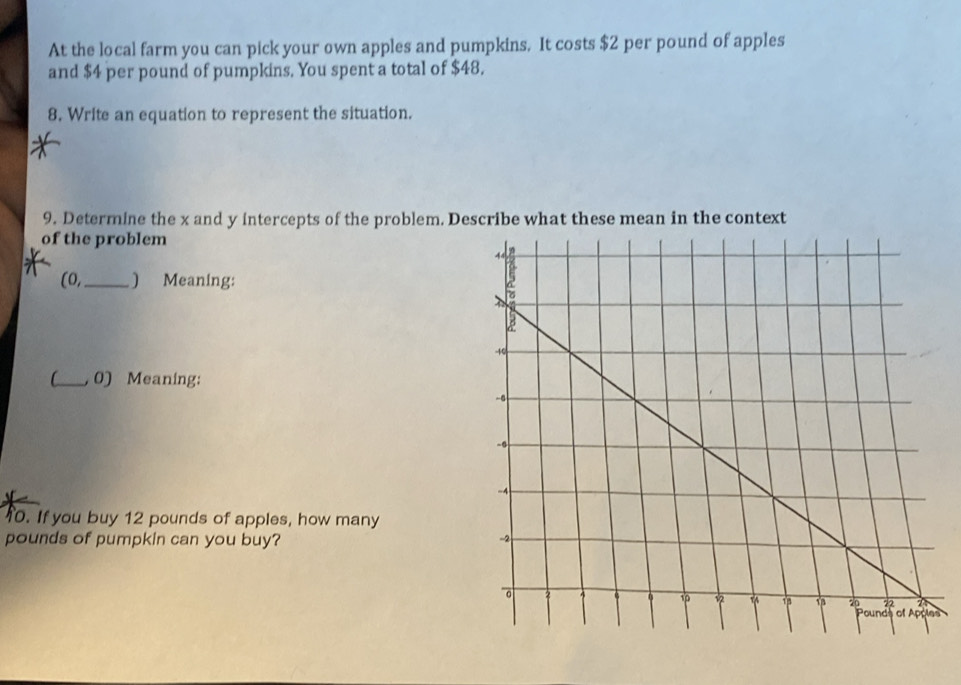 At the local farm you can pick your own apples and pumpkins. It costs $2 per pound of apples 
and $4 per pound of pumpkins. You spent a total of $48. 
8. Write an equation to represent the situation. 
9. Determine the x and y intercepts of the problem. Describe what these mean in the context 
of the problem 
(0,_ ) Meaning: 
C_ 0) Meaning: 
0. If you buy 12 pounds of apples, how many
pounds of pumpkin can you buy? 
s