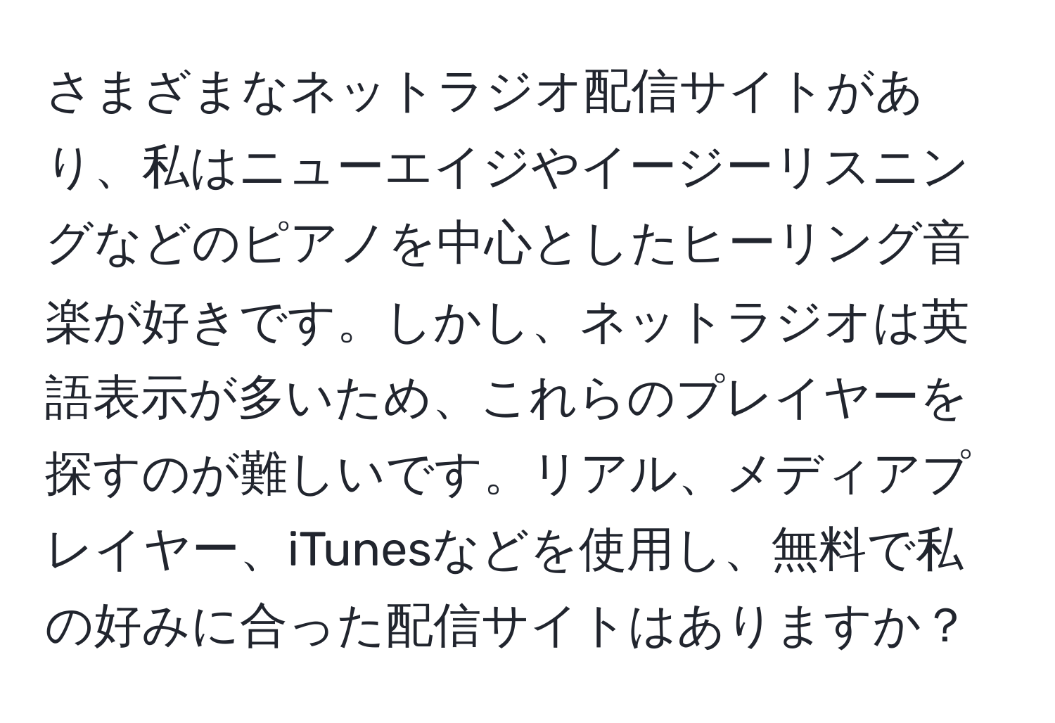 さまざまなネットラジオ配信サイトがあり、私はニューエイジやイージーリスニングなどのピアノを中心としたヒーリング音楽が好きです。しかし、ネットラジオは英語表示が多いため、これらのプレイヤーを探すのが難しいです。リアル、メディアプレイヤー、iTunesなどを使用し、無料で私の好みに合った配信サイトはありますか？