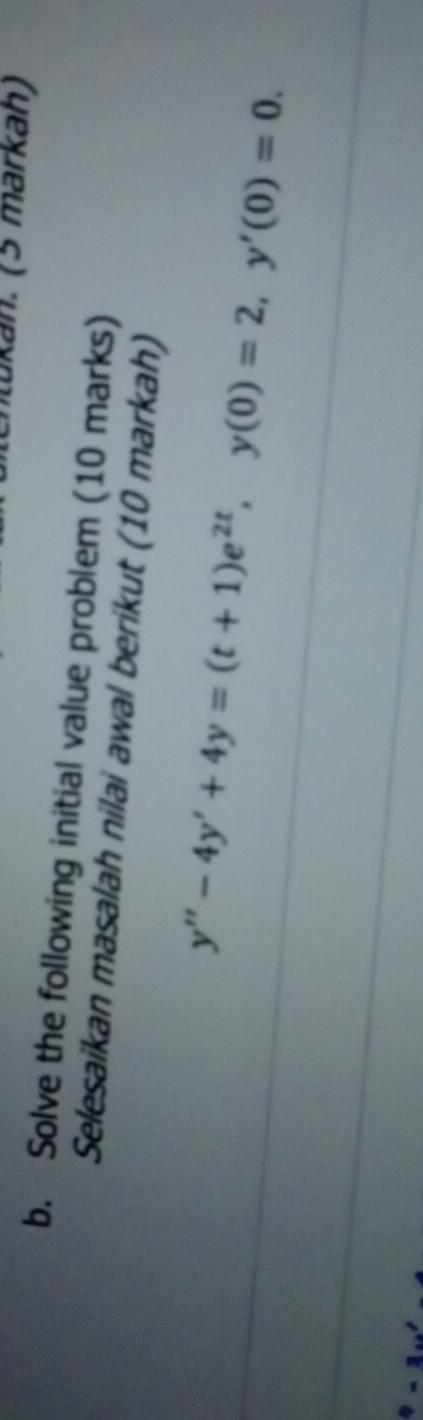 Lukán. (5 märkäh) 
b. Solve the following initial value problem (10 marks) 
Selesaikan masalah nilai awal berikut (10 markah)
y''-4y'+4y=(t+1)e^(2t), y(0)=2, y'(0)=0.