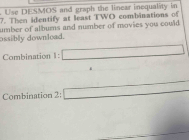 Use DESMOS and graph the linear inequality in 
7. Then identify at least TWO combinations of 
umber of albums and number of movies you could 
ossibly download. 
Combination 1:□
Combination 2:□