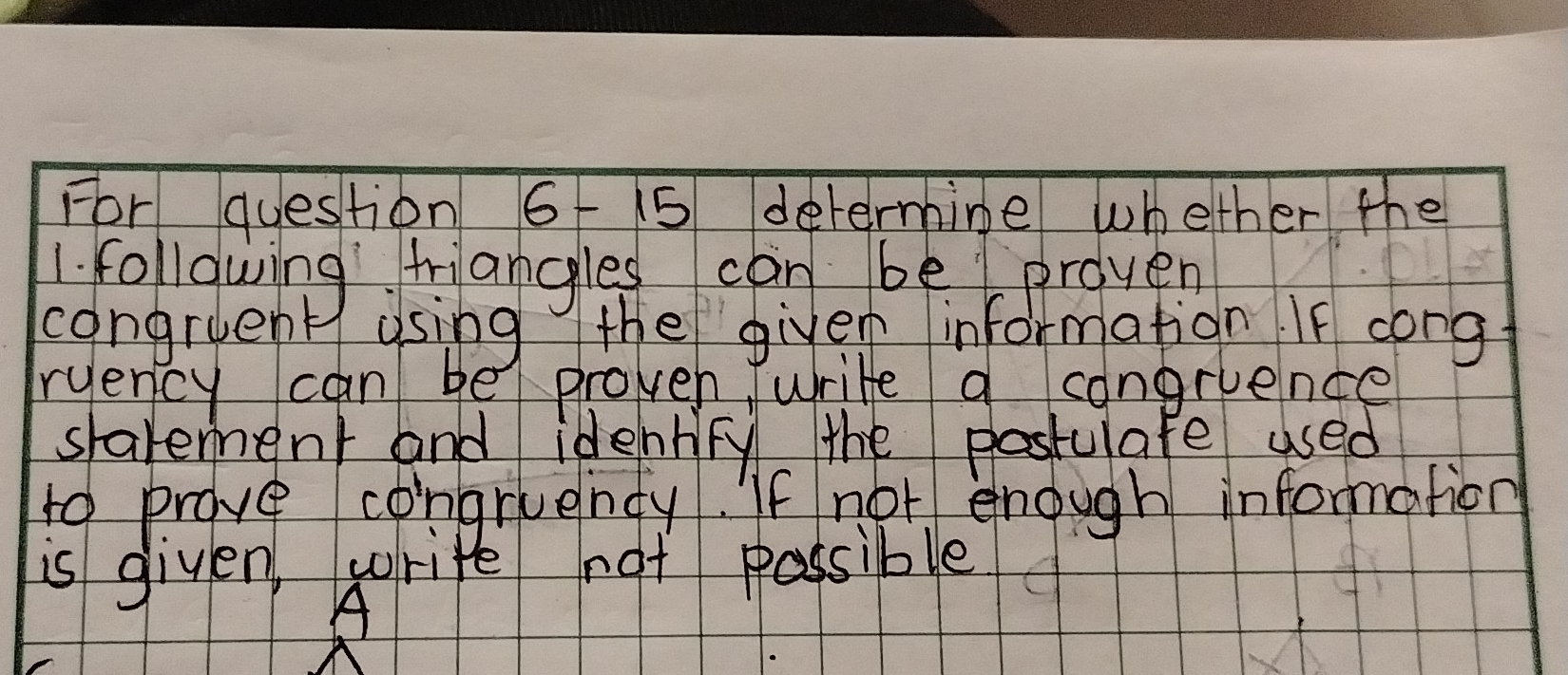 For question 6 15 determine whether the 
1. following tiangles can be preven 
congruent using the given information If cong 
ryency can be proven write a congruence 
slavement and identry the postulafe used 
to prove congruendy. If not enough information 
is given write not possible 
A