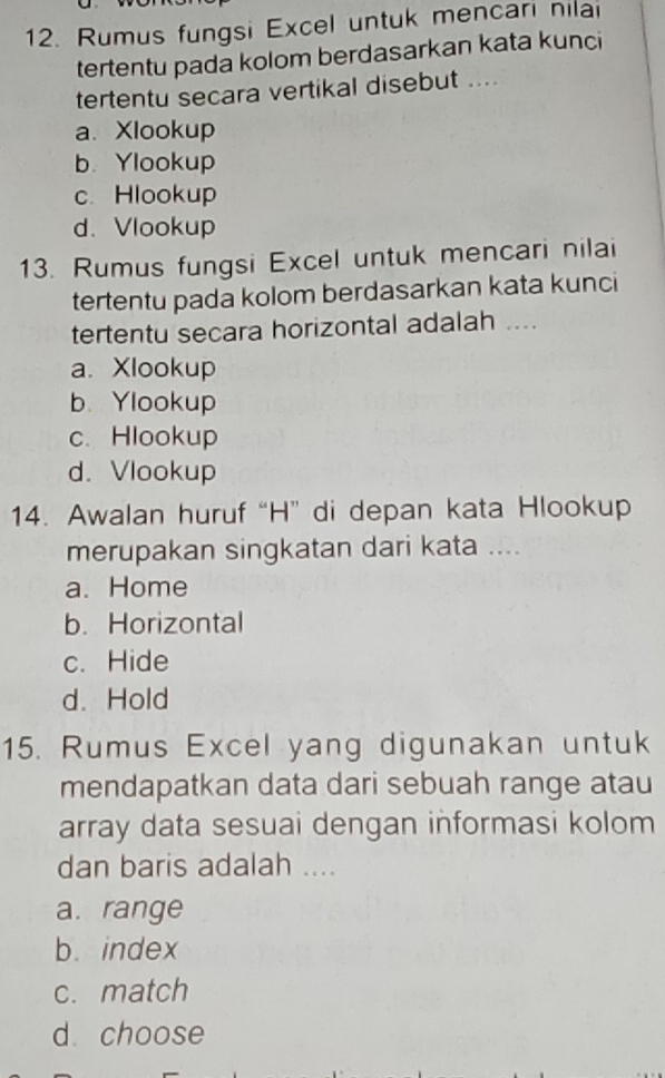 Rumus fungsi Excel untuk mencari nilai
tertentu pada kolom berdasarkan kata kunci
tertentu secara vertikal disebut ....
a. Xlookup
b. Ylookup
c. Hlookup
d. Vlookup
13. Rumus fungsi Excel untuk mencari nilai
tertentu pada kolom berdasarkan kata kunci
tertentu secara horizontal adalah ....
a. Xlookup
b. Ylookup
c. Hlookup
d. Vlookup
14. Awalan huruf “H” di depan kata Hlookup
merupakan singkatan dari kata ....
a. Home
b. Horizontal
c. Hide
d. Hold
15. Rumus Excel yang digunakan untuk
mendapatkan data dari sebuah range atau
array data sesuai dengan informasi kolom
dan baris adalah ....
a. range
b. index
c. match
d choose