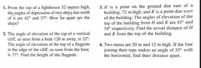 From the top of a lighthouse 52 metres high, 3. H is a point on the ground due east of a 
the angles of depression of two ships due north building, 72 m high, and K is a point due west 
of it are 42° and 37°. How far apart are the of the building. The angles of elevation of the 
ships? top of the building from H and K are 43° and
54° respectively. Find the actual distance of H
2. The angle of elevation of the top of a vertical and K from the top of the building. 
cliff, as seen from a boat 120 m away, is 32°. 
The angle of elevation of the top of a flagpole 4. Two masts are 20 m and 12 m high. If the line 
at the edge of the cliff, as seen from the boat, joining their tops makes an angle of 35° with 
is 37°. Find the height of the flagpole. the horizontal, find their distance apart.