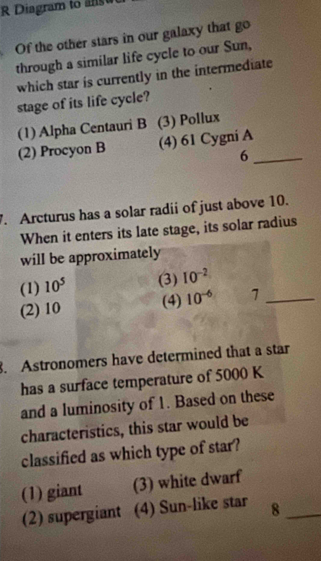 Diagram to as 
Of the other stars in our galaxy that go
through a similar life cycle to our Sun,
which star is currently in the intermediate
stage of its life cycle?
(1) Alpha Centauri B (3) Pollux
(2) Procyon B (4) 61 Cygni A_
6
7. Arcturus has a solar radii of just above 10.
When it enters its late stage, its solar radius
will be approximately
(1) 10^5
(3) 10^(-2)
(2) 10
(4) 10^(-6)
_1
. Astronomers have determined that a star
has a surface temperature of 5000 K
and a luminosity of 1. Based on these
characteristics, this star would be
classified as which type of star?
(1) giant (3) white dwarf
(2) supergiant (4) Sun-like star
_8