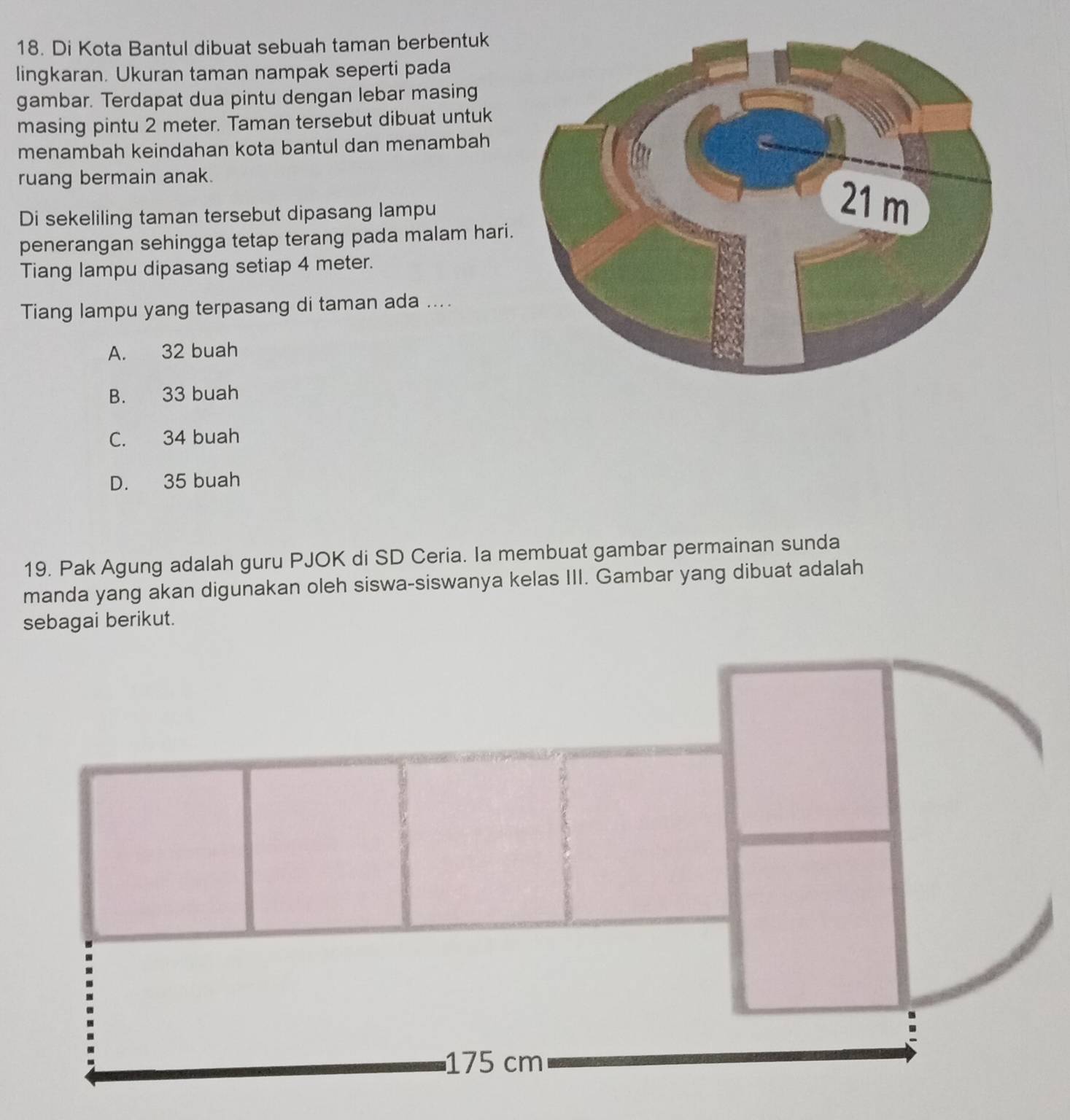 Di Kota Bantul dibuat sebuah taman berbentuk
lingkaran. Ukuran taman nampak seperti pada
gambar. Terdapat dua pintu dengan lebar masing
masing pintu 2 meter. Taman tersebut dibuat untuk
menambah keindahan kota bantul dan menambah
ruang bermain anak.
Di sekeliling taman tersebut dipasang lampu
penerangan sehingga tetap terang pada malam hari
Tiang lampu dipasang setiap 4 meter.
Tiang lampu yang terpasang di taman ada ....
A. 32 buah
B. 33 buah
C. 34 buah
D. 35 buah
19. Pak Agung adalah guru PJOK di SD Ceria. Ia membuat gambar permainan sunda
manda yang akan digunakan oleh siswa-siswanya kelas III. Gambar yang dibuat adalah
sebagai berikut.