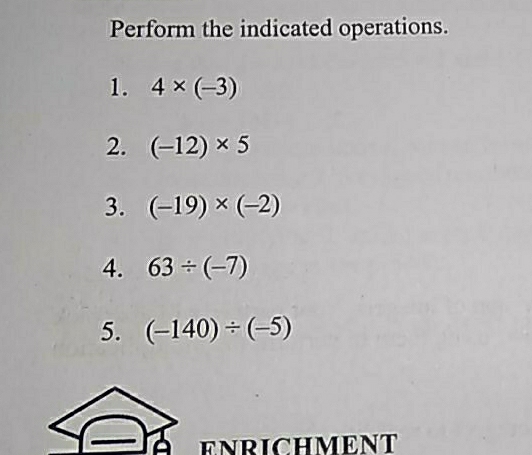 Perform the indicated operations. 
1. 4* (-3)
2. (-12)* 5
3. (-19)* (-2)
4. 63/ (-7)
5. (-140)/ (-5)
ENRICHMENT