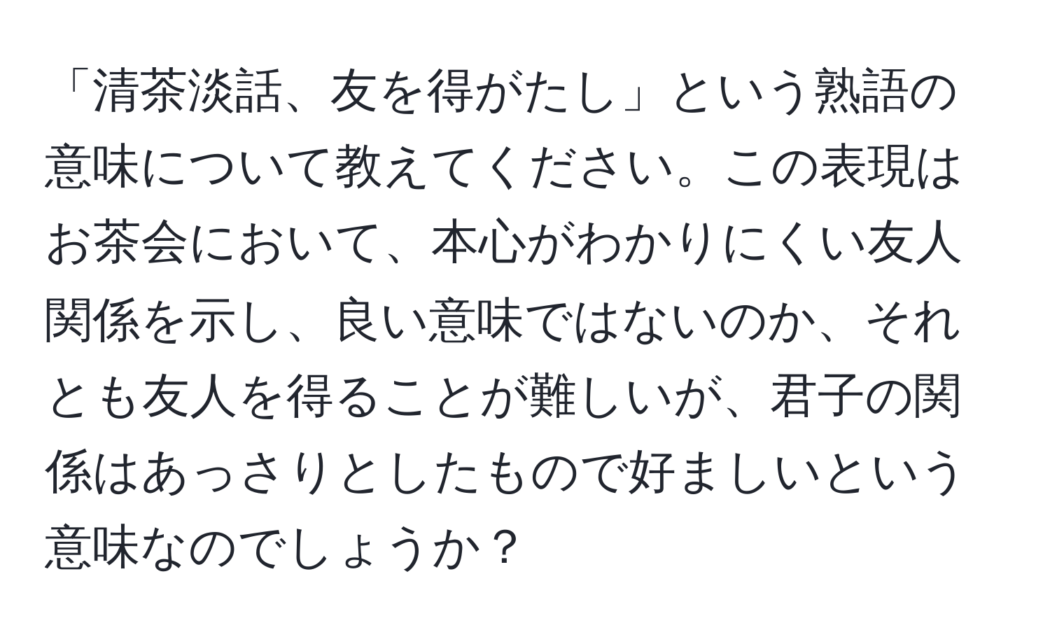 「清茶淡話、友を得がたし」という熟語の意味について教えてください。この表現はお茶会において、本心がわかりにくい友人関係を示し、良い意味ではないのか、それとも友人を得ることが難しいが、君子の関係はあっさりとしたもので好ましいという意味なのでしょうか？