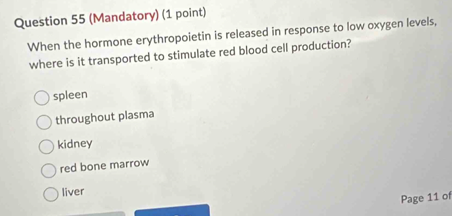 (Mandatory) (1 point)
When the hormone erythropoietin is released in response to low oxygen levels,
where is it transported to stimulate red blood cell production?
spleen
throughout plasma
kidney
red bone marrow
liver
Page 11 of